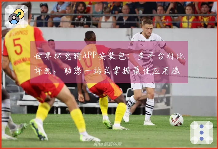世界杯竞猜APP安装包：多平台对比评测，助您一站式掌握最佳应用选择