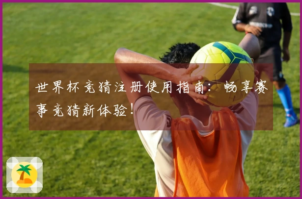 世界杯竞猜注册使用指南：畅享赛事竞猜新体验！