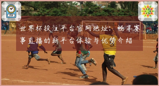 世界杯投注平台官网地址：畅享赛事直播的新平台体验与优势介绍