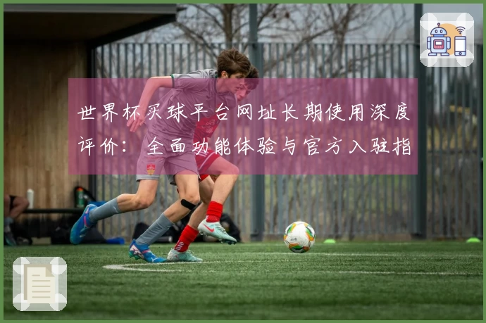 世界杯买球平台网址长期使用深度评价：全面功能体验与官方入驻指引